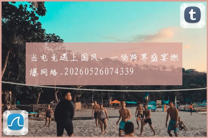 当电竞遇上国风，一场跨界盛宴燃爆网络_20260526074339