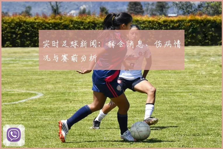 实时足球新闻：转会消息、伤病情况与赛前分析