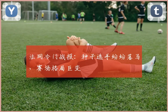 法网冷门战报：种子选手纷纷落马，赛场格局巨变