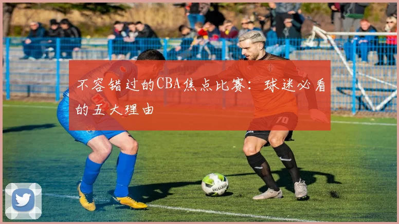 不容错过的CBA焦点比赛：球迷必看的五大理由