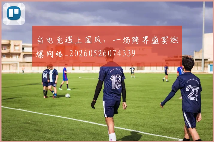 当电竞遇上国风，一场跨界盛宴燃爆网络_20260526074339