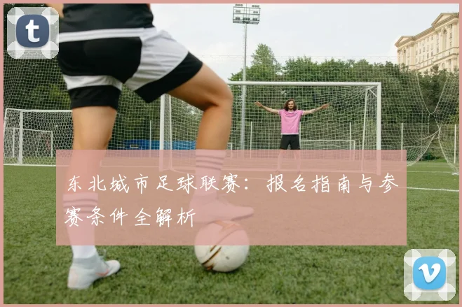 东北城市足球联赛：报名指南与参赛条件全解析