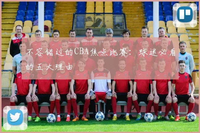 不容错过的CBA焦点比赛：球迷必看的五大理由