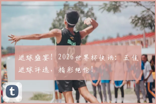 进球盛宴！2026世界杯快讯：五佳进球评选，精彩绝伦！